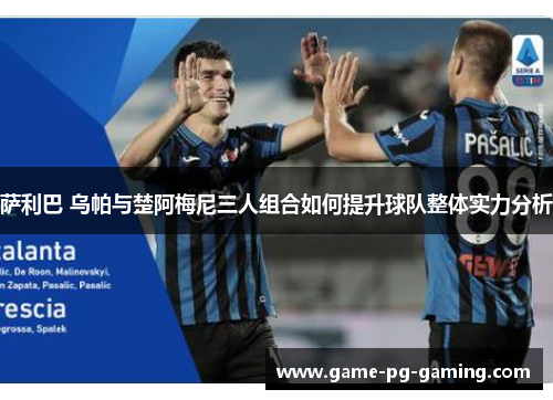 萨利巴 乌帕与楚阿梅尼三人组合如何提升球队整体实力分析 萨利巴 乌帕与楚阿梅尼三人组合如何提升球队整体实力分析