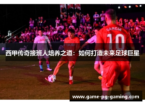 西甲传奇接班人培养之道：如何打造未来足球巨星